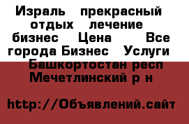 Израль - прекрасный  отдых - лечение - бизнес  › Цена ­ 1 - Все города Бизнес » Услуги   . Башкортостан респ.,Мечетлинский р-н